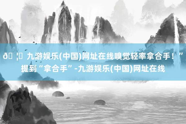 🦄九游娱乐(中国)网址在线嗅觉轻率拿合手！”提到“拿合手”-九游娱乐(中国)网址在线