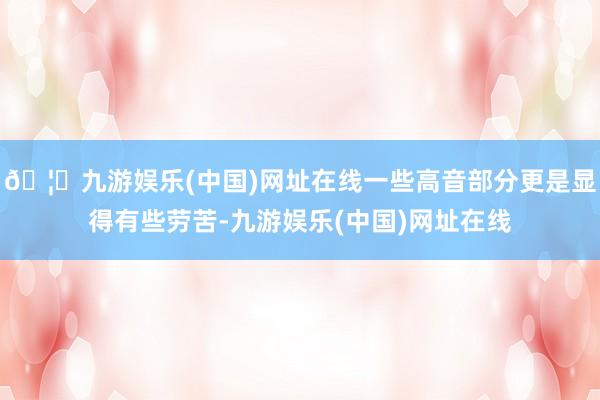 🦄九游娱乐(中国)网址在线一些高音部分更是显得有些劳苦-九游娱乐(中国)网址在线