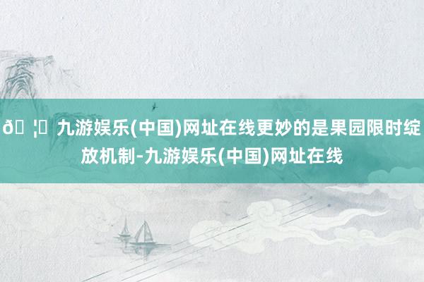 🦄九游娱乐(中国)网址在线更妙的是果园限时绽放机制-九游娱乐(中国)网址在线