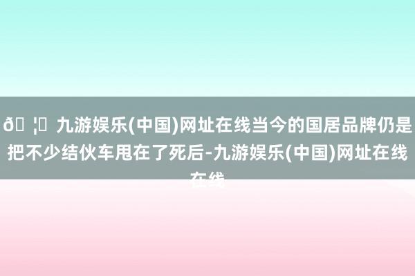 🦄九游娱乐(中国)网址在线当今的国居品牌仍是把不少结伙车甩在了死后-九游娱乐(中国)网址在线