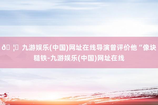 🦄九游娱乐(中国)网址在线导演曾评价他“像块糙铁-九游娱乐(中国)网址在线