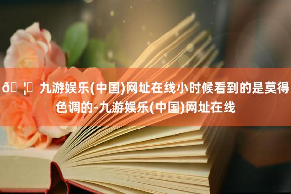 🦄九游娱乐(中国)网址在线小时候看到的是莫得色调的-九游娱乐(中国)网址在线
