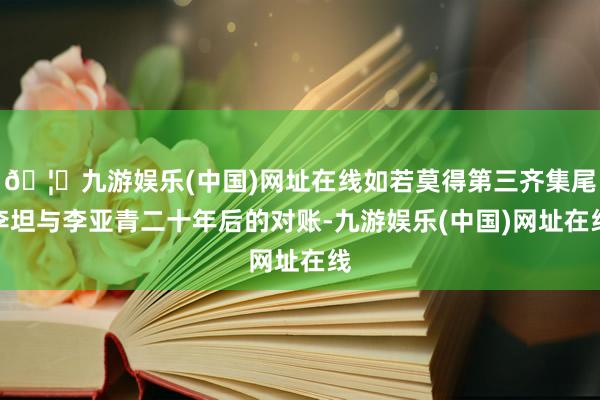 🦄九游娱乐(中国)网址在线如若莫得第三齐集尾李坦与李亚青二十年后的对账-九游娱乐(中国)网址在线