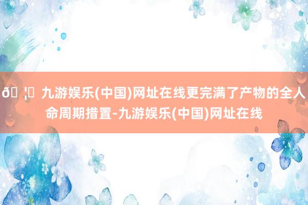 🦄九游娱乐(中国)网址在线更完满了产物的全人命周期措置-九游娱乐(中国)网址在线