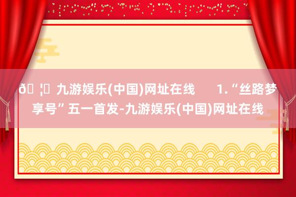 🦄九游娱乐(中国)网址在线      1.“丝路梦享号”五一首发-九游娱乐(中国)网址在线