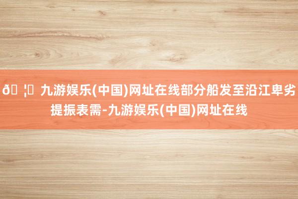 🦄九游娱乐(中国)网址在线部分船发至沿江卑劣提振表需-九游娱乐(中国)网址在线