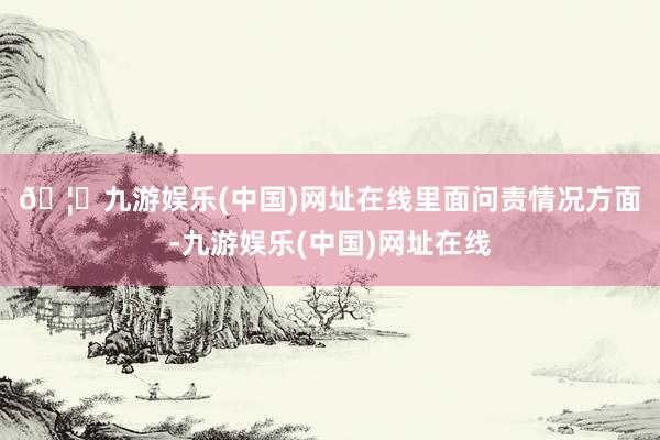 🦄九游娱乐(中国)网址在线　　里面问责情况方面-九游娱乐(中国)网址在线
