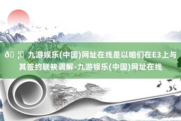 🦄九游娱乐(中国)网址在线是以咱们在E3上与其签约联袂调解-九游娱乐(中国)网址在线