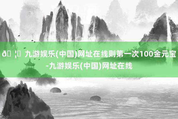 🦄九游娱乐(中国)网址在线则第一次100金元宝-九游娱乐(中国)网址在线