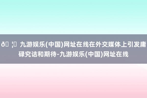 🦄九游娱乐(中国)网址在线在外交媒体上引发庸碌究诘和期待-九游娱乐(中国)网址在线
