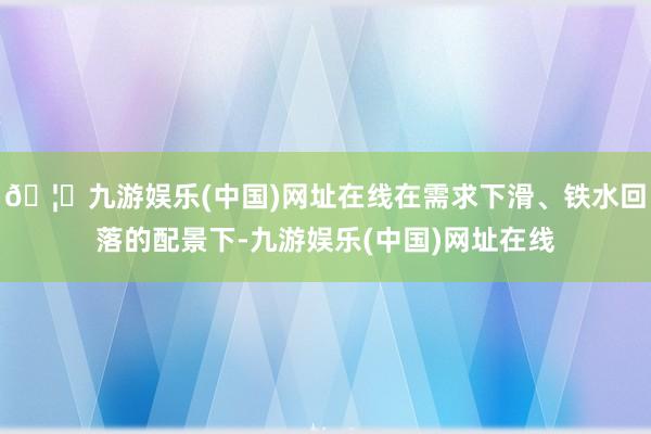 🦄九游娱乐(中国)网址在线在需求下滑、铁水回落的配景下-九游娱乐(中国)网址在线