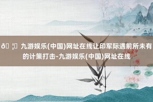 🦄九游娱乐(中国)网址在线让印军际遇前所未有的计策打击-九游娱乐(中国)网址在线
