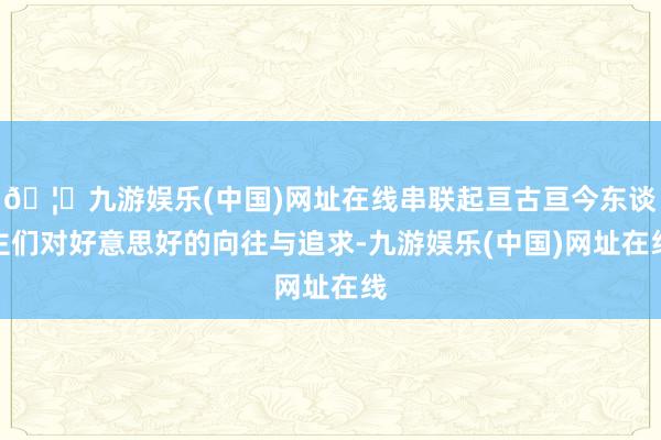 🦄九游娱乐(中国)网址在线串联起亘古亘今东谈主们对好意思好的向往与追求-九游娱乐(中国)网址在线