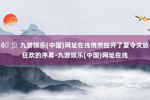 🦄九游娱乐(中国)网址在线悄然拉开了夏令文旅狂欢的序幕-九游娱乐(中国)网址在线