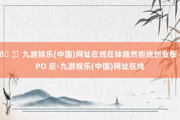 🦄九游娱乐(中国)网址在线在钵施然拒绝创业板 IPO 后-九游娱乐(中国)网址在线
