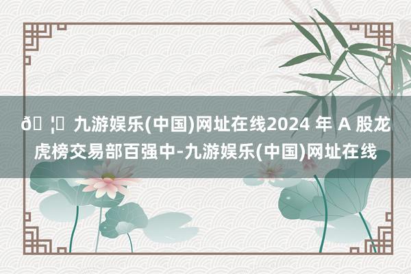🦄九游娱乐(中国)网址在线2024 年 A 股龙虎榜交易部百强中-九游娱乐(中国)网址在线