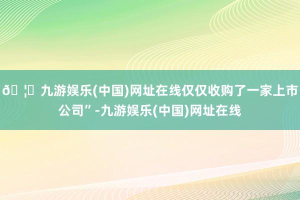 🦄九游娱乐(中国)网址在线仅仅收购了一家上市公司”-九游娱乐(中国)网址在线