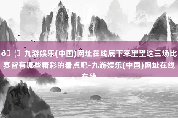 🦄九游娱乐(中国)网址在线底下来望望这三场比赛皆有哪些精彩的看点吧-九游娱乐(中国)网址在线