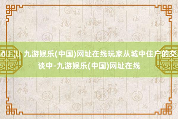 🦄九游娱乐(中国)网址在线玩家从城中住户的交谈中-九游娱乐(中国)网址在线