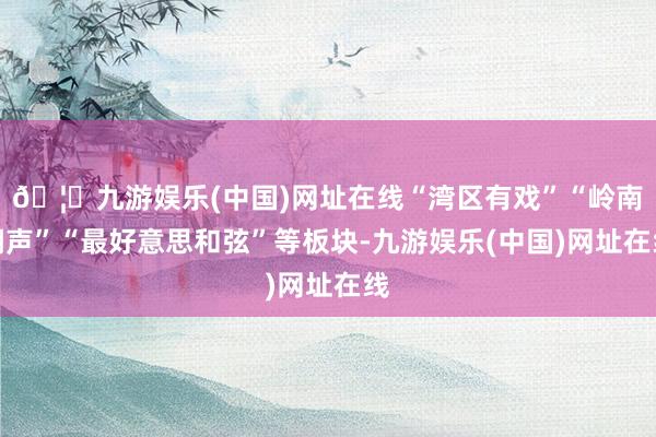 🦄九游娱乐(中国)网址在线“湾区有戏”“岭南潮声”“最好意思和弦”等板块-九游娱乐(中国)网址在线