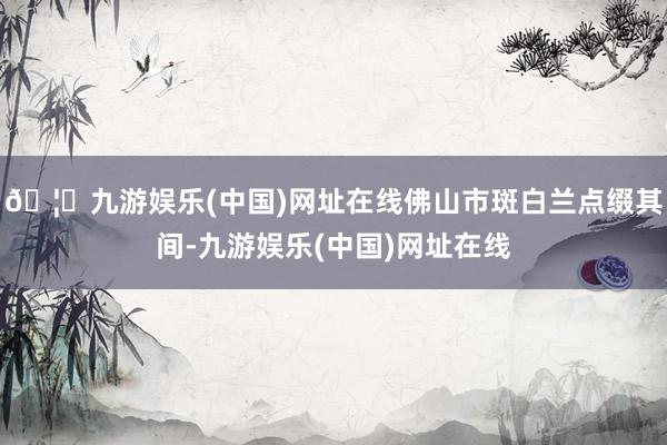 🦄九游娱乐(中国)网址在线佛山市斑白兰点缀其间-九游娱乐(中国)网址在线