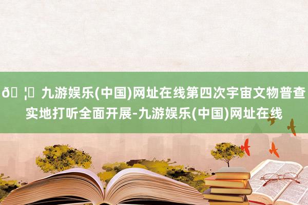 🦄九游娱乐(中国)网址在线第四次宇宙文物普查实地打听全面开展-九游娱乐(中国)网址在线