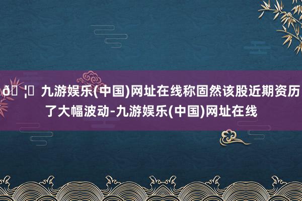 🦄九游娱乐(中国)网址在线称固然该股近期资历了大幅波动-九游娱乐(中国)网址在线