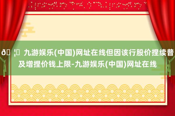 🦄九游娱乐(中国)网址在线但因该行股价捏续普及增捏价钱上限-九游娱乐(中国)网址在线