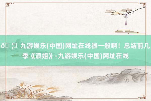 🦄九游娱乐(中国)网址在线很一般啊！总结前几季《浪姐》-九游娱乐(中国)网址在线