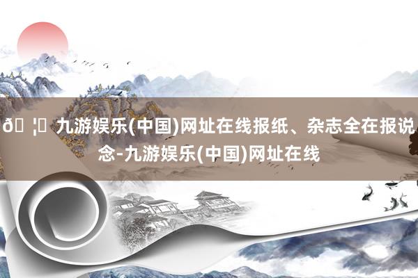 🦄九游娱乐(中国)网址在线报纸、杂志全在报说念-九游娱乐(中国)网址在线