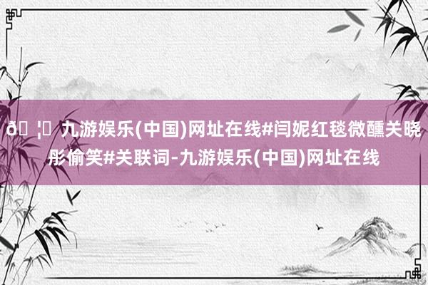 🦄九游娱乐(中国)网址在线#闫妮红毯微醺关晓彤偷笑#关联词-九游娱乐(中国)网址在线