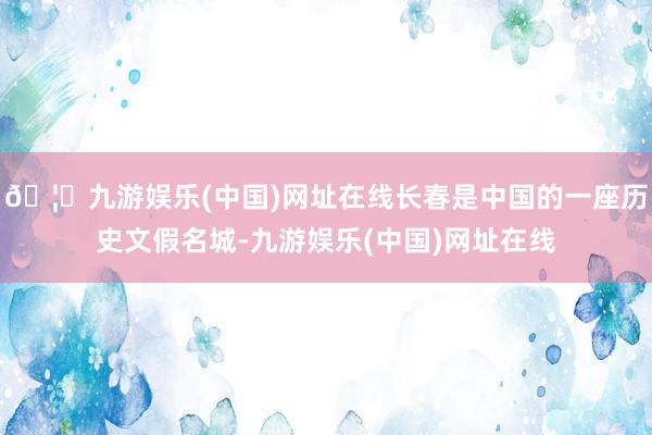 🦄九游娱乐(中国)网址在线长春是中国的一座历史文假名城-九游娱乐(中国)网址在线