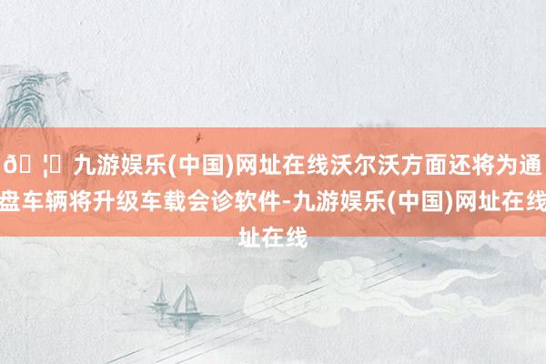 🦄九游娱乐(中国)网址在线沃尔沃方面还将为通盘车辆将升级车载会诊软件-九游娱乐(中国)网址在线