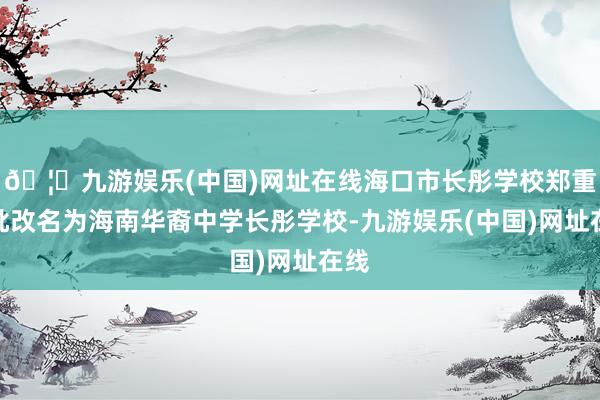 🦄九游娱乐(中国)网址在线海口市长彤学校郑重获批改名为海南华裔中学长彤学校-九游娱乐(中国)网址在线