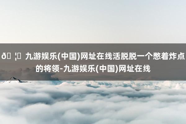 🦄九游娱乐(中国)网址在线活脱脱一个憋着炸点的将领-九游娱乐(中国)网址在线