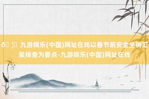 🦄九游娱乐(中国)网址在线以春节前安全坐褥汇聚排查为要点-九游娱乐(中国)网址在线