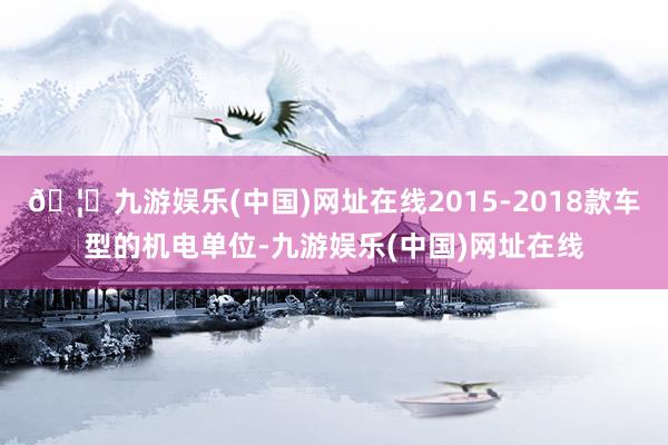 🦄九游娱乐(中国)网址在线2015-2018款车型的机电单位-九游娱乐(中国)网址在线