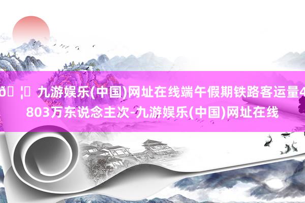 🦄九游娱乐(中国)网址在线端午假期铁路客运量4803万东说念主次-九游娱乐(中国)网址在线