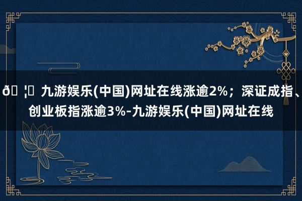 🦄九游娱乐(中国)网址在线涨逾2%；深证成指、创业板指涨逾3%-九游娱乐(中国)网址在线