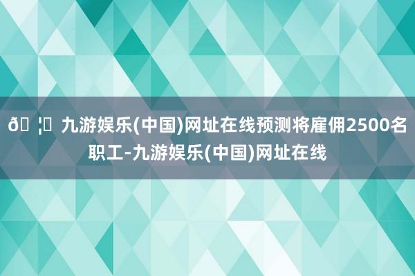 🦄九游娱乐(中国)网址在线预测将雇佣2500名职工-九游娱乐(中国)网址在线