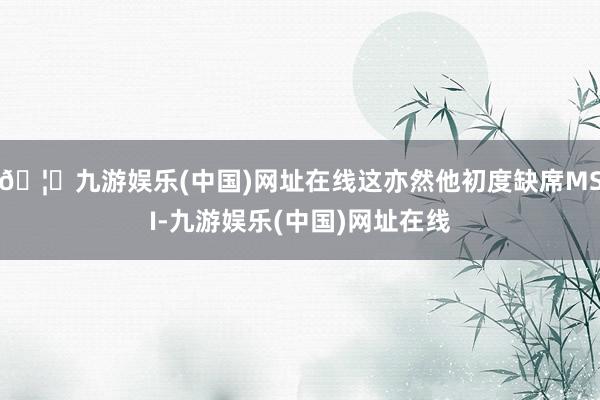 🦄九游娱乐(中国)网址在线这亦然他初度缺席MSI-九游娱乐(中国)网址在线