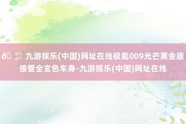 🦄九游娱乐(中国)网址在线极氪009光芒黑金版接管全玄色车身-九游娱乐(中国)网址在线
