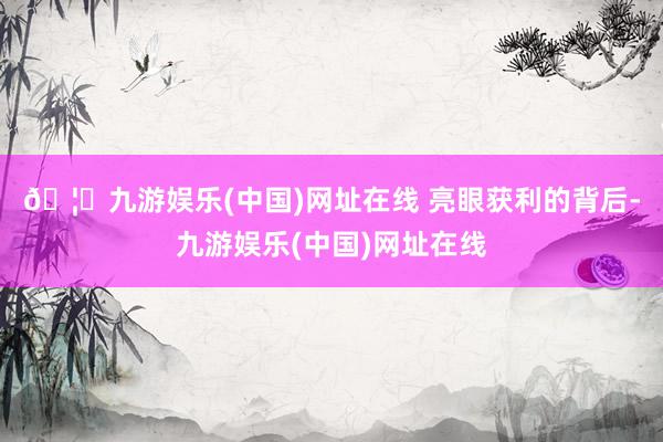 🦄九游娱乐(中国)网址在线 　　亮眼获利的背后-九游娱乐(中国)网址在线
