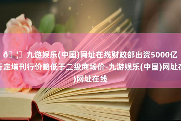 🦄九游娱乐(中国)网址在线财政部出资5000亿建行定增刊行价略低于二级商场价-九游娱乐(中国)网址在线