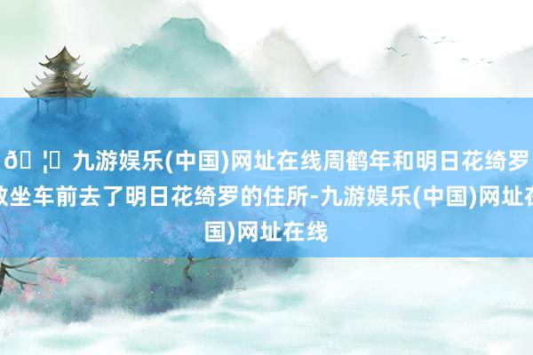 🦄九游娱乐(中国)网址在线周鹤年和明日花绮罗扫数坐车前去了明日花绮罗的住所-九游娱乐(中国)网址在线
