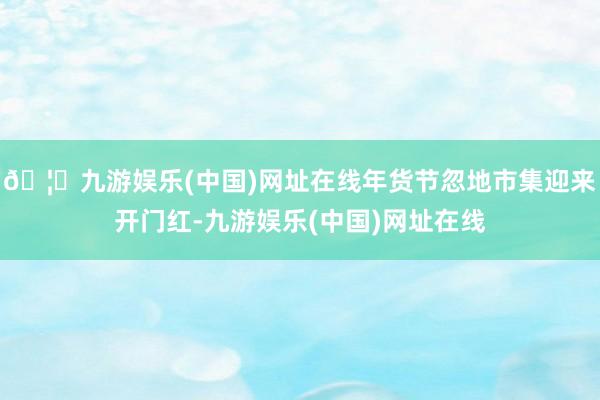 🦄九游娱乐(中国)网址在线年货节忽地市集迎来开门红-九游娱乐(中国)网址在线