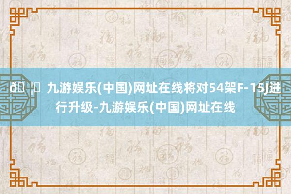 🦄九游娱乐(中国)网址在线将对54架F-15J进行升级-九游娱乐(中国)网址在线
