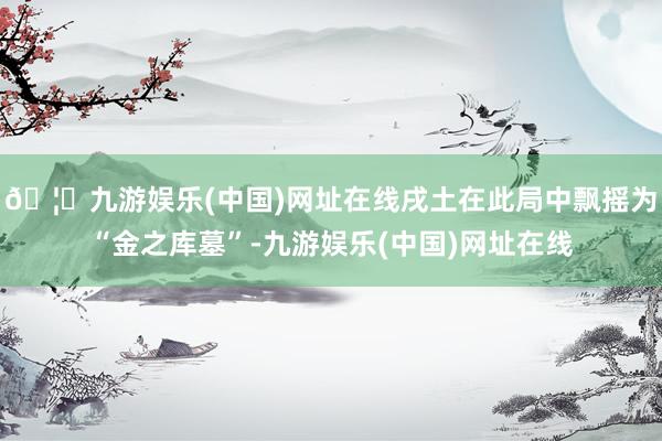 🦄九游娱乐(中国)网址在线戌土在此局中飘摇为“金之库墓”-九游娱乐(中国)网址在线