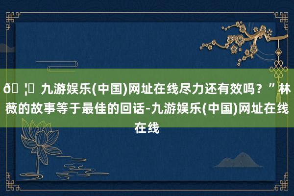 🦄九游娱乐(中国)网址在线尽力还有效吗？”林薇的故事等于最佳的回话-九游娱乐(中国)网址在线