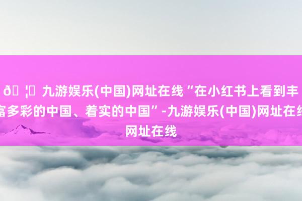 🦄九游娱乐(中国)网址在线“在小红书上看到丰富多彩的中国、着实的中国”-九游娱乐(中国)网址在线